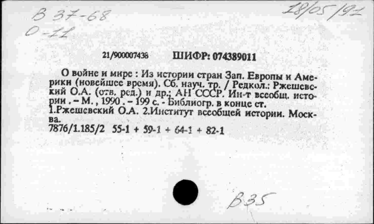 ﻿21/900007436 ШИФР: 074389011
О войне и мире : Из истории стран Зап. Европы и Америки (новейшее время). Сб. науч. то. / Редкол.: Ржсшсвс-кий О.А. (отв. рсд.) и др.: А И СССР. Ин-т всеобщ, исто-?ии . - М., 1990. - 199 с. - Библиогр. в конце ст.
.Ржешсвский О А. 2.Институт всеобщей истории. Моск-7876/1.185/2 55-1 + 59-1 + 64-1 + 82-1